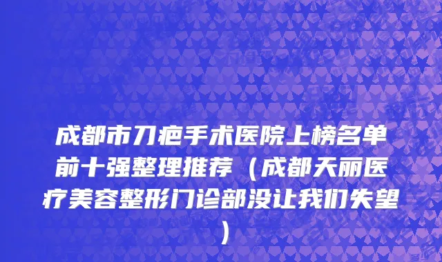 成都市刀疤手术医院上榜名单前十强整理推荐（成都天丽医疗美容整形门诊部没让我们失望）