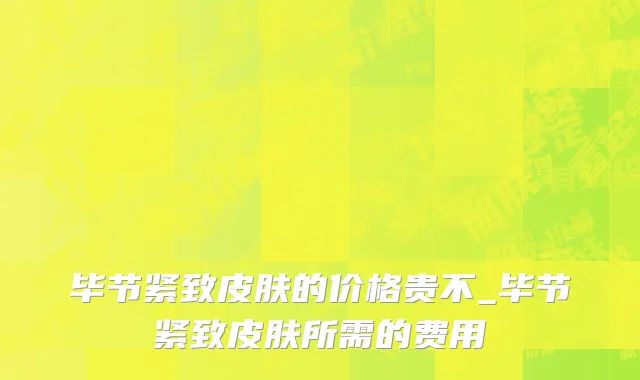 毕节紧致皮肤的价格贵不_毕节紧致皮肤所需的费用