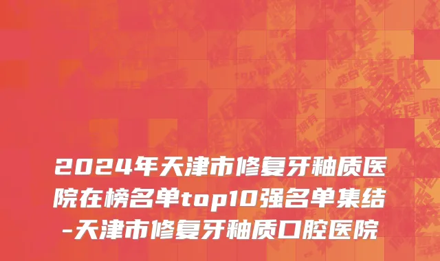 2024年天津市修复牙釉质医院在榜名单top10强名单集结-天津市修复牙釉质口腔医院