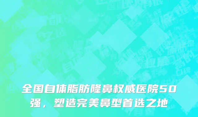 全国自体脂肪隆鼻权威医院50强,塑造完美鼻型首选之地