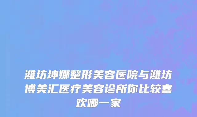 潍坊坤娜整形美容医院与潍坊博美汇医疗美容诊所你比较喜欢哪一家