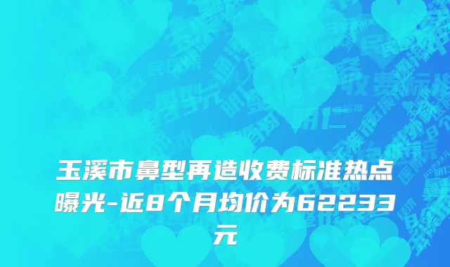 玉溪市鼻型再造收费标准热点曝光-近8个月均价为62233元