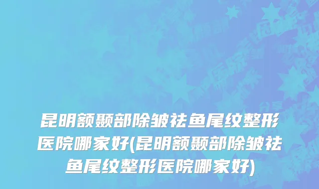 昆明额颞部除皱祛鱼尾纹整形医院哪家好(昆明额颞部除皱祛鱼尾纹整形医院哪家好)
