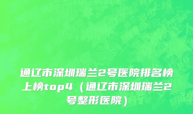 通辽市深圳瑞兰2号医院排名榜上榜top4（通辽市深圳瑞兰2号整形医院）