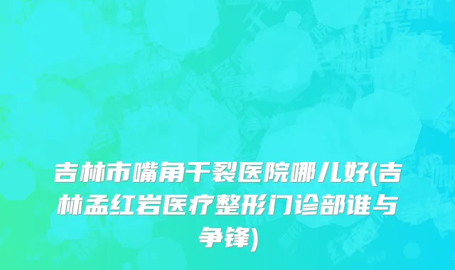 吉林市嘴角干裂医院哪儿好(吉林孟红岩医疗整形门诊部谁与争锋)