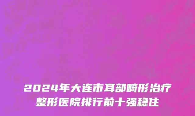 2024年大连市耳部畸形治疗整形医院排行前十强稳住