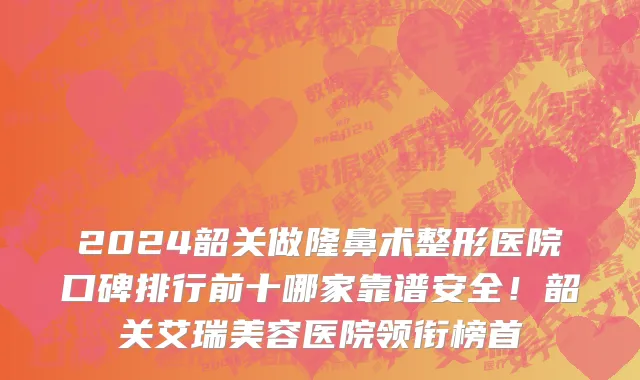 2024韶关做隆鼻术整形医院口碑排行前十哪家靠谱安全!韶关艾瑞美容医院领衔榜首