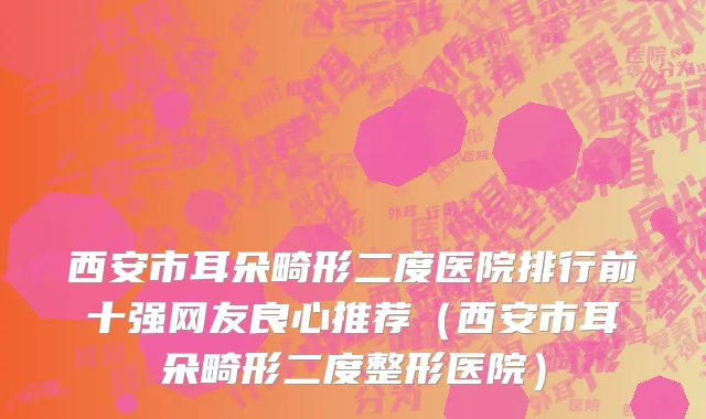 西安市耳朵畸形二度医院排行前十强网友良心推荐（西安市耳朵畸形二度整形医院）