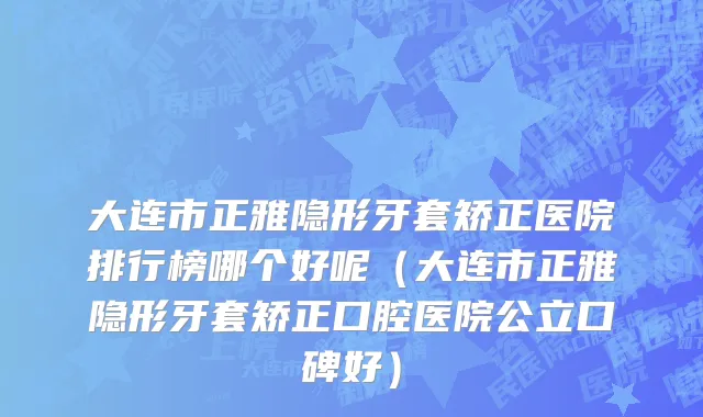 大连市正雅隐形牙套矫正医院排行榜哪个好呢（大连市正雅隐形牙套矫正口腔医院公立口碑好）