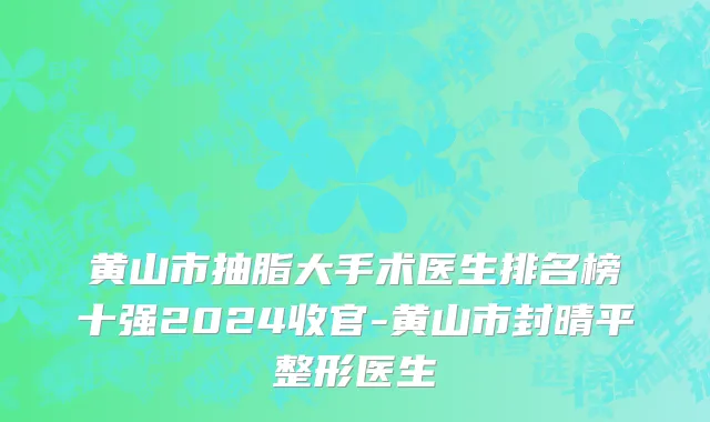 黄山市抽脂大手术医生排名榜十强2024收官-黄山市封晴平整形医生