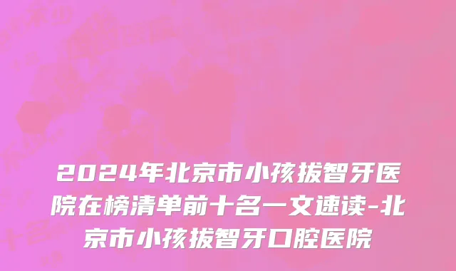 2024年北京市小孩拔智牙医院在榜清单前十名一文速读-北京市小孩拔智牙口腔医院