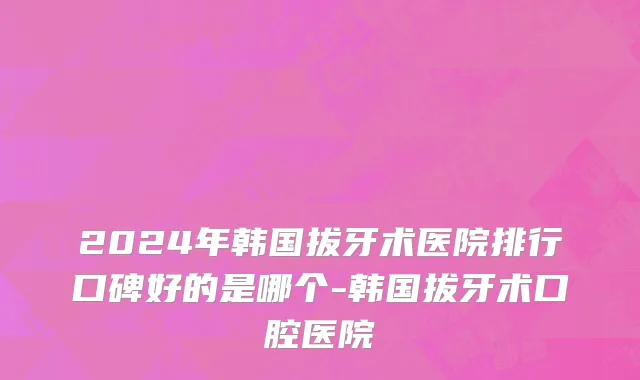 2024年韩国拔牙术医院排行口碑好的是哪个-韩国拔牙术口腔医院
