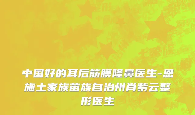 中国好的耳后筋膜隆鼻医生-恩施土家族苗族自治州肖紫云整形医生