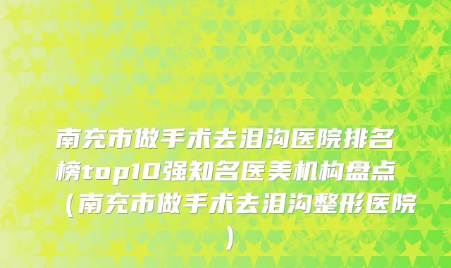 南充市做手术去泪沟医院排名榜top10强知名医美机构盘点（南充市做手术去泪沟整形医院）