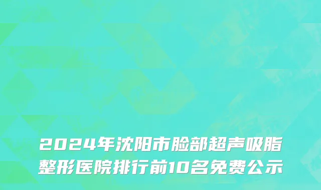 2024年沈阳市脸部超声吸脂整形医院排行前10名免费公示