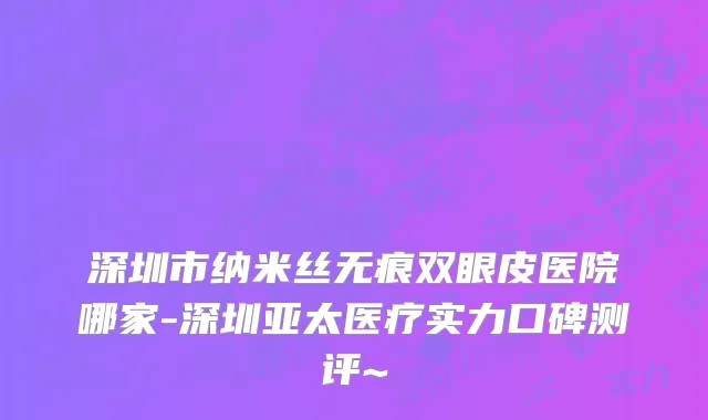 深圳市纳米丝无痕双眼皮医院哪家-深圳亚太医疗实力口碑测评~