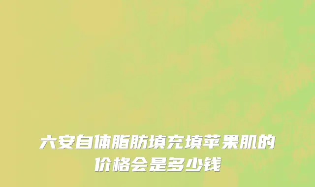 六安自体脂肪填充填苹果肌的价格会是多少钱