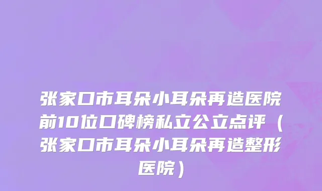 张家口市耳朵小耳朵再造医院前10位口碑榜私立公立点评（张家口市耳朵小耳朵再造整形医院）