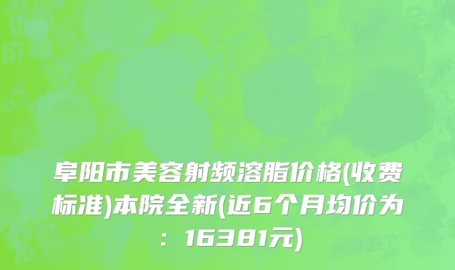 阜阳市美容射频溶脂价格(收费标准)本院全新(近6个月均价为：16381元)