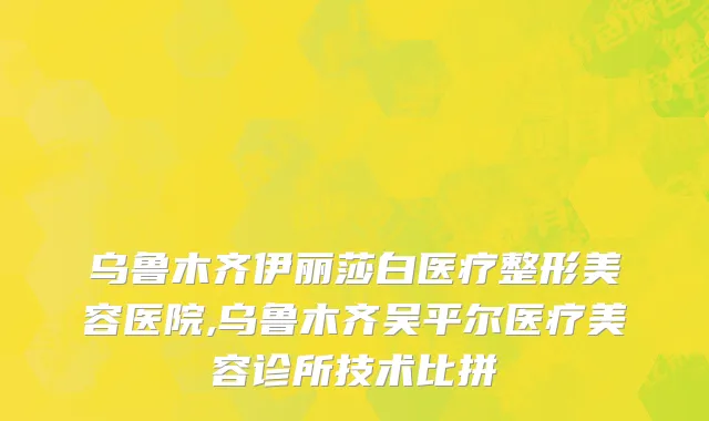 乌鲁木齐伊丽莎白医疗整形美容医院,乌鲁木齐吴平尔医疗美容诊所技术比拼