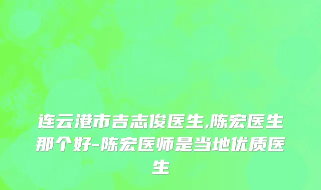 连云港市吉志俊医生,陈宏医生那个好-陈宏医师是当地优质医生