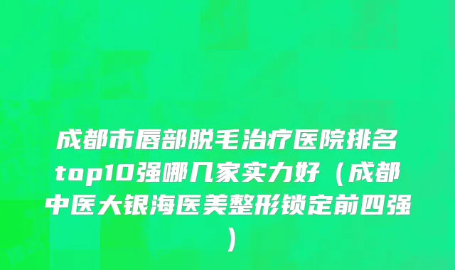成都市唇部脱毛治疗医院排名top10强哪几家实力好（成都中医大银海医美整形锁定前四强）