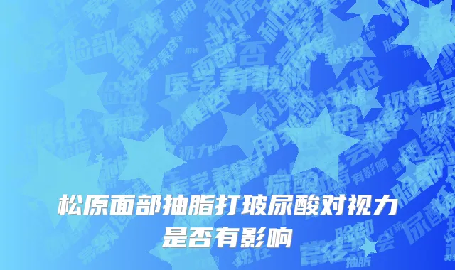 松原面部抽脂打玻尿酸对视力是否有影响