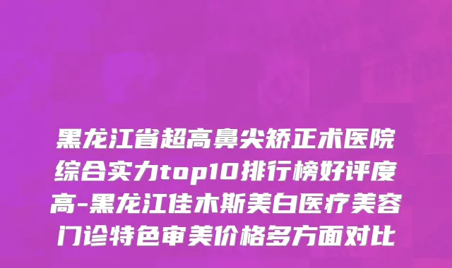 黑龙江省超高鼻尖矫正术医院综合实力top10排行榜好评度高-黑龙江佳木斯美白医疗美容门诊特色审美价格多方面对比
