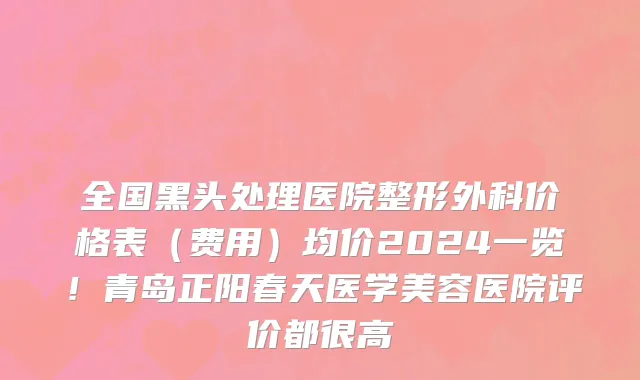 全国黑头处理医院整形外科价格表(费用)均价2024一览!青岛正阳春天医学美容医院评价都很高