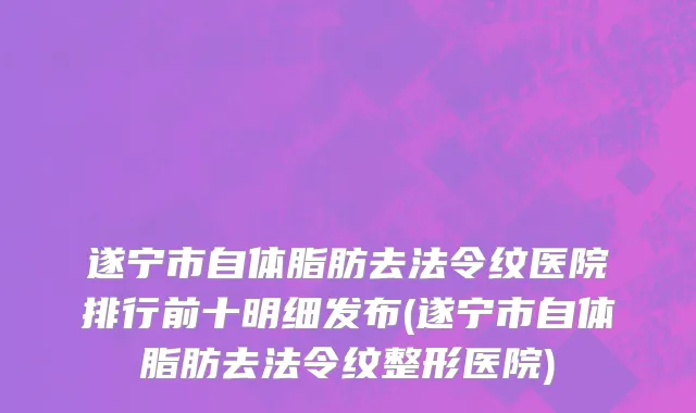 遂宁市自体脂肪去法令纹医院排行前十明细发布(遂宁市自体脂肪去法令纹整形医院)