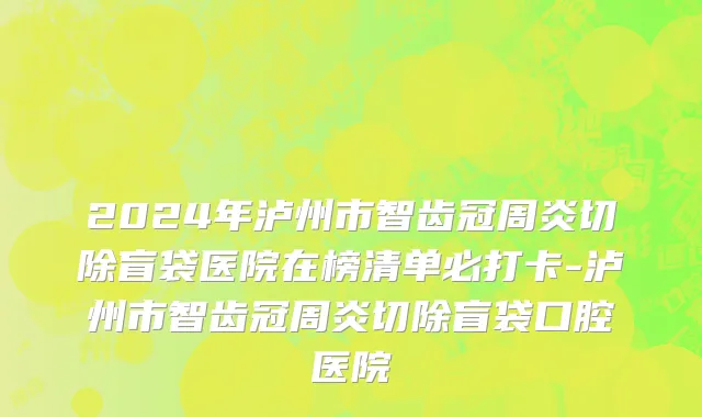 2024年泸州市智齿冠周炎切除盲袋医院在榜清单必打卡-泸州市智齿冠周炎切除盲袋口腔医院