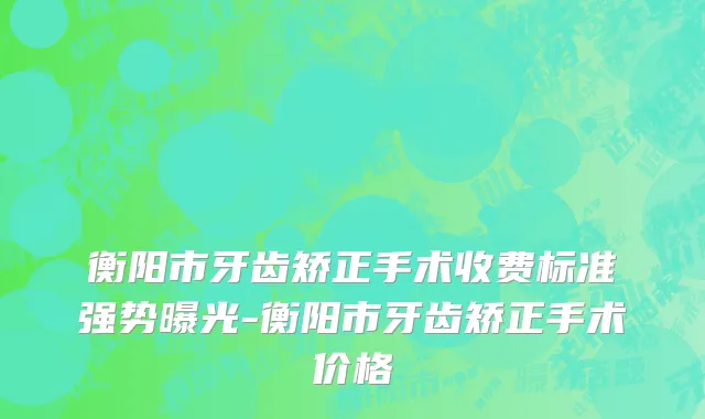 衡阳市牙齿矫正手术收费标准强势曝光-衡阳市牙齿矫正手术价格