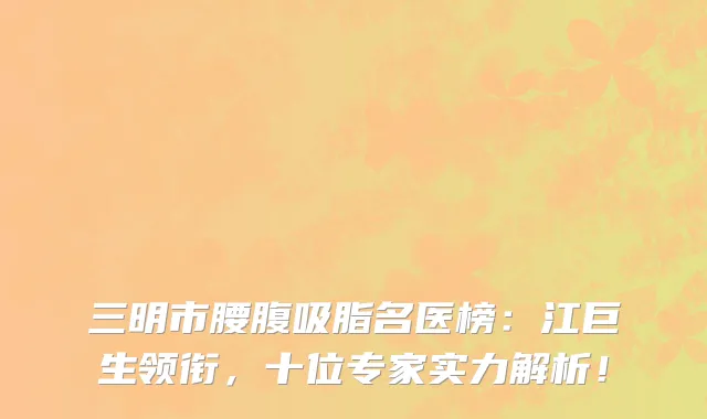 三明市腰腹吸脂名医榜:江巨生领衔,十位专家实力解析!