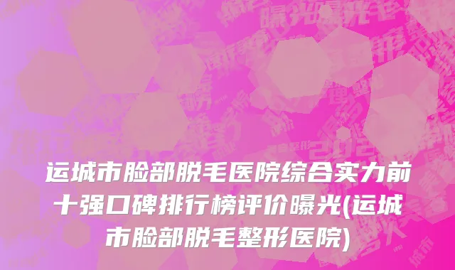 运城市脸部脱毛医院综合实力前十强口碑排行榜评价曝光(运城市脸部脱毛整形医院)
