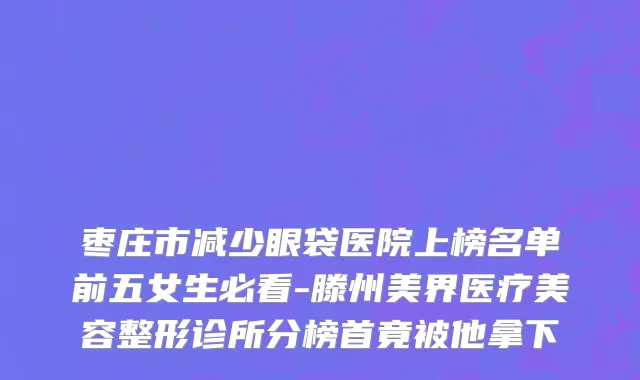 枣庄市减少眼袋医院上榜名单前五女生必看-滕州美界医疗美容整形诊所分榜首竟被他拿下