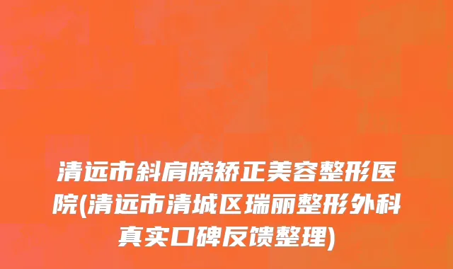 清远市斜肩膀矫正美容整形医院(清远市清城区瑞丽整形外科真实口碑反馈整理)