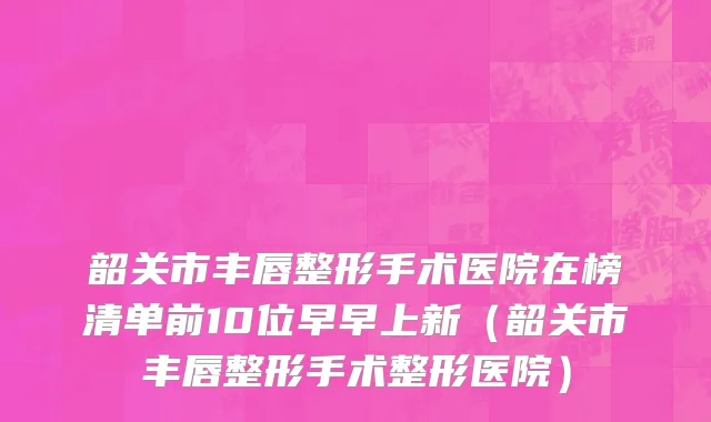 韶关市丰唇整形手术医院在榜清单前10位早早上新（韶关市丰唇整形手术整形医院）
