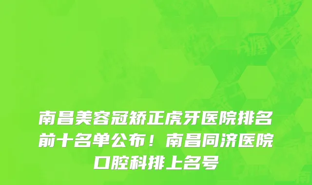 南昌美容冠矫正虎牙医院排名前十名单公布!南昌同济医院口腔科排上名号