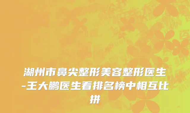 湖州市鼻尖整形美容整形医生-王大鹏医生看排名榜中相互比拼