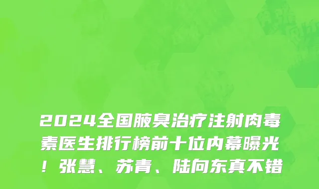 2024全国腋臭治疗注射肉毒素医生排行榜前十位内幕曝光!张慧、苏青、陆向东真不错