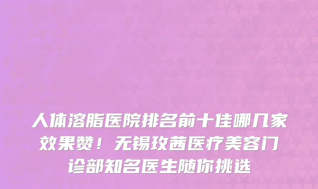 人体溶脂医院排名前十佳哪几家效果赞！无锡玫茜医疗美容门诊部知名医生随你挑选