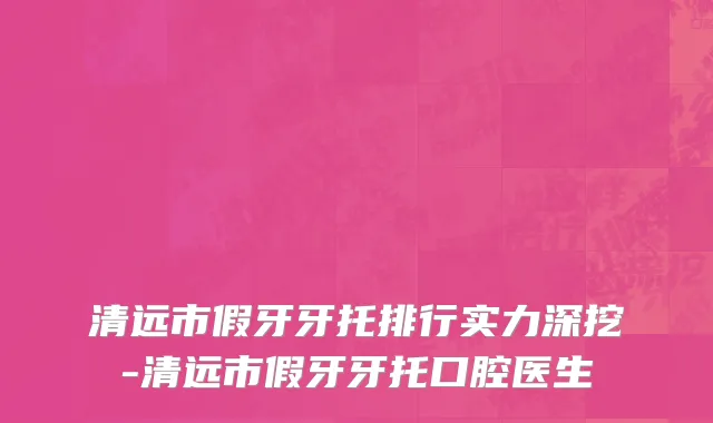清远市假牙牙托排行实力深挖-清远市假牙牙托口腔医生