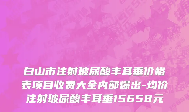 白山市注射玻尿酸丰耳垂价格表项目收费大全内部爆出-均价注射玻尿酸丰耳垂15658元