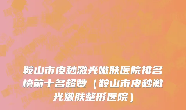 鞍山市皮秒激光嫩肤医院排名榜前十名超赞（鞍山市皮秒激光嫩肤整形医院）