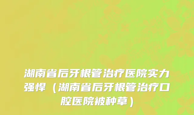 湖南省后牙根管治疗医院实力强悍（湖南省后牙根管治疗口腔医院被种草）