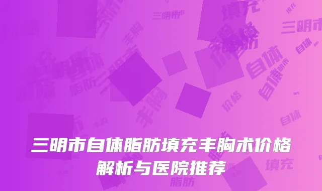三明市自体脂肪填充丰胸术价格解析与医院推荐