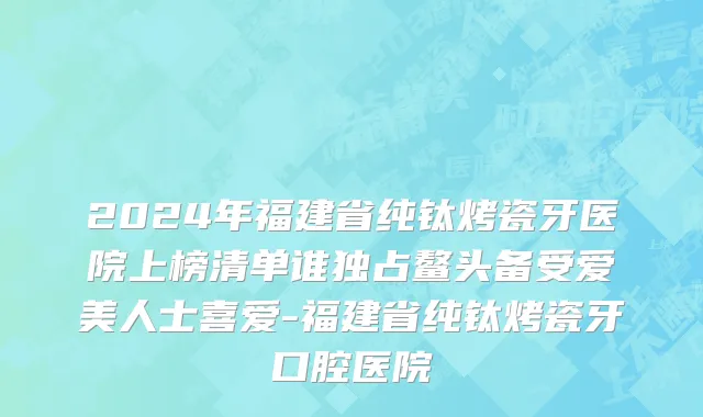 2024年福建省纯钛烤瓷牙医院上榜清单谁独占鳌头备受爱美人士喜爱-福建省纯钛烤瓷牙口腔医院
