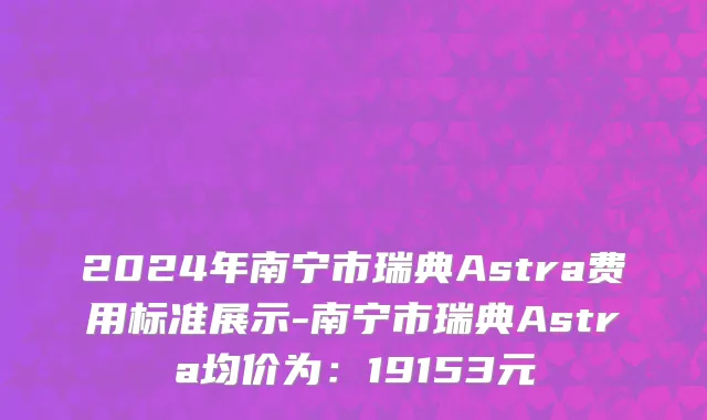 2024年南宁市瑞典Astra费用标准展示-南宁市瑞典Astra均价为：19153元