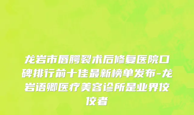 龙岩市唇腭裂术后修复医院口碑排行前十佳最新榜单发布-龙岩语卿医疗美容诊所是业界佼佼者