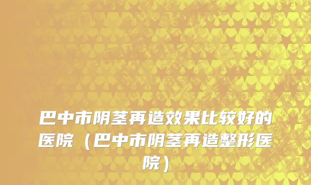 巴中市阴茎再造效果比较好的医院（巴中市阴茎再造整形医院）